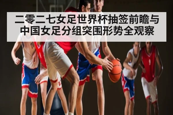 二零二七女足世界杯抽签前瞻与中国女足分组突围形势全观察